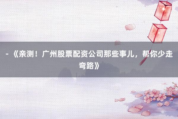 - 《亲测！广州股票配资公司那些事儿，帮你少走弯路》