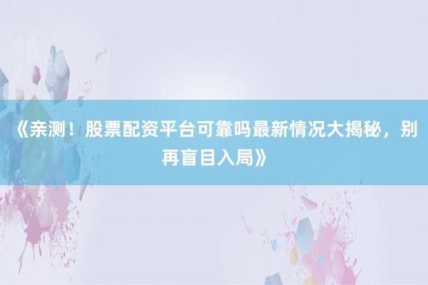 《亲测！股票配资平台可靠吗最新情况大揭秘，别再盲目入局》