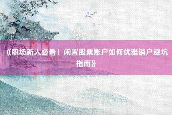《职场新人必看！闲置股票账户如何优雅销户避坑指南》