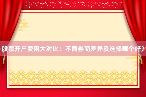 股票开户费用大对比：不同券商差异及选择哪个好？
