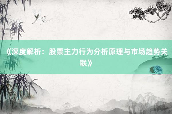 《深度解析：股票主力行为分析原理与市场趋势关联》