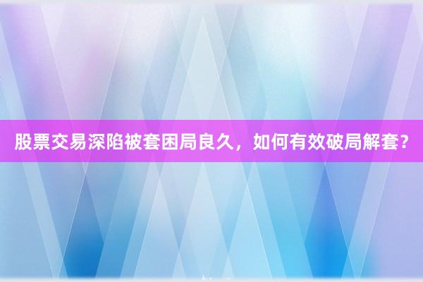 股票交易深陷被套困局良久，如何有效破局解套？