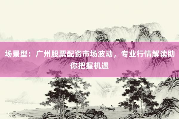 场景型：广州股票配资市场波动，专业行情解读助你把握机遇
