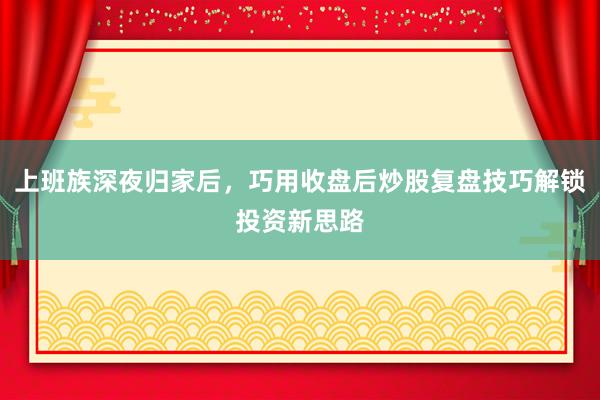 上班族深夜归家后，巧用收盘后炒股复盘技巧解锁投资新思路