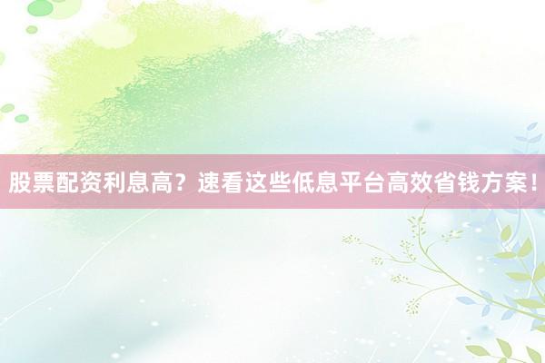 股票配资利息高？速看这些低息平台高效省钱方案！