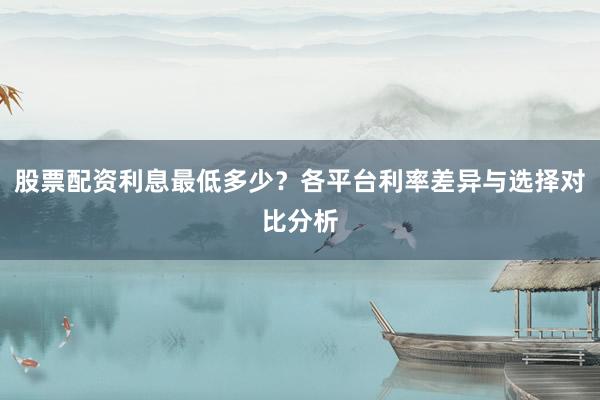 股票配资利息最低多少？各平台利率差异与选择对比分析