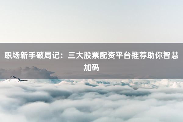 职场新手破局记：三大股票配资平台推荐助你智慧加码