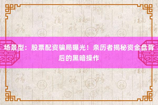 场景型：股票配资骗局曝光！亲历者揭秘资金盘背后的黑暗操作
