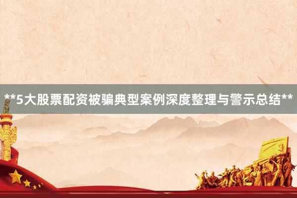 **5大股票配资被骗典型案例深度整理与警示总结**