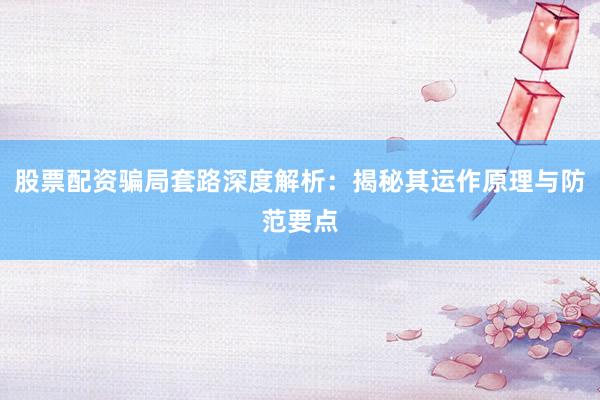 股票配资骗局套路深度解析：揭秘其运作原理与防范要点