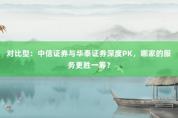 对比型：中信证券与华泰证券深度PK，哪家的服务更胜一筹？