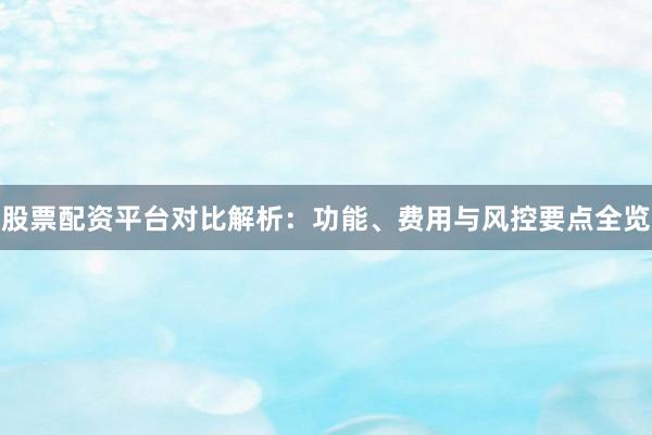 股票配资平台对比解析：功能、费用与风控要点全览