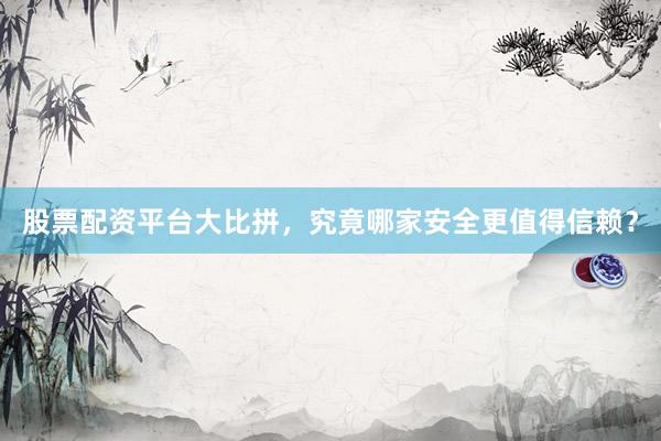 股票配资平台大比拼，究竟哪家安全更值得信赖？