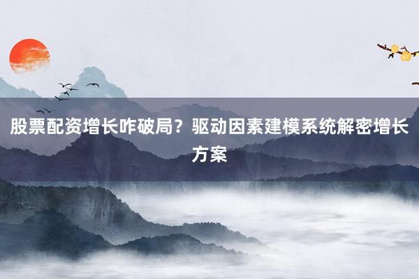 股票配资增长咋破局?驱动因素建模系统解密增长方案
