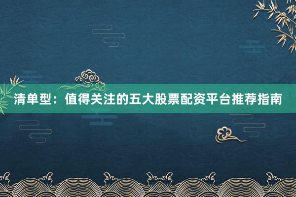 清单型：值得关注的五大股票配资平台推荐指南
