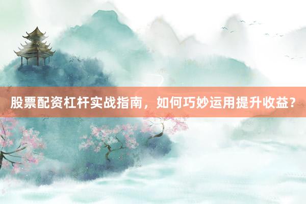 股票配资杠杆实战指南，如何巧妙运用提升收益？