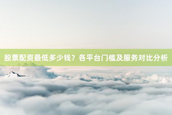 股票配资最低多少钱？各平台门槛及服务对比分析