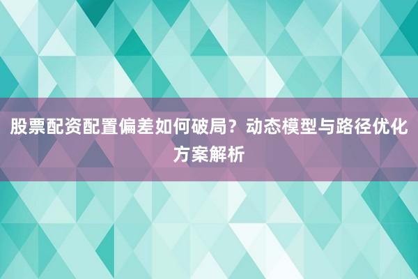 股票配资配置偏差如何破局？动态模型与路径优化方案解析