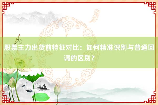 股票主力出货前特征对比：如何精准识别与普通回调的区别？