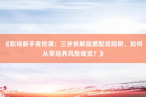 《职场新手夜校课：三步拆解股票配资陷阱，如何从零培养风险嗅觉？》