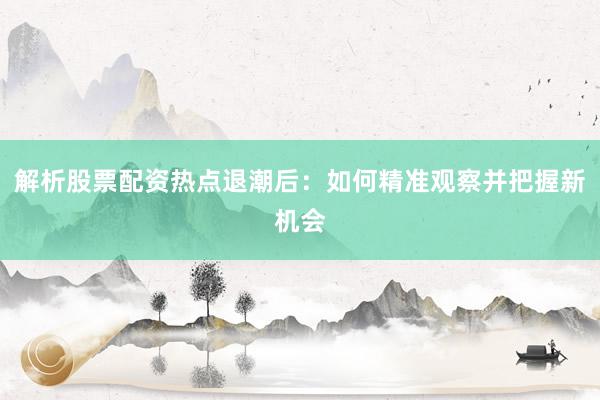 解析股票配资热点退潮后：如何精准观察并把握新机会