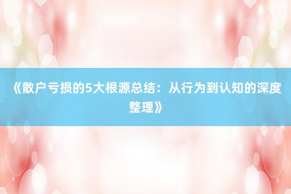 《散户亏损的5大根源总结：从行为到认知的深度整理》