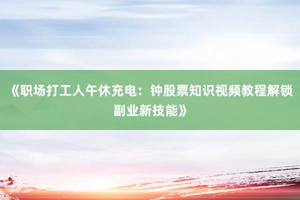 《职场打工人午休充电：钟股票知识视频教程解锁副业新技能》