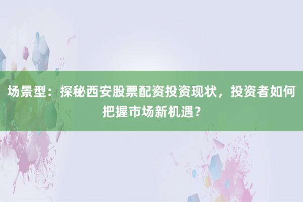 场景型：探秘西安股票配资投资现状，投资者如何把握市场新机遇？
