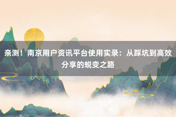 亲测！南京用户资讯平台使用实录：从踩坑到高效分享的蜕变之路