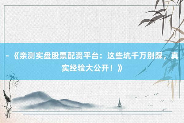 - 《亲测实盘股票配资平台：这些坑千万别踩，真实经验大公开！》