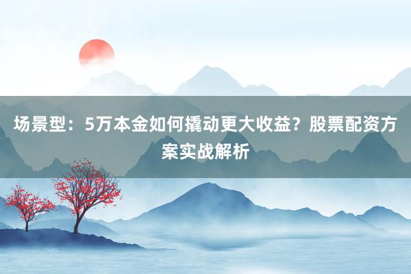 场景型：5万本金如何撬动更大收益？股票配资方案实战解析