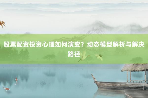 股票配资投资心理如何演变？动态模型解析与解决路径