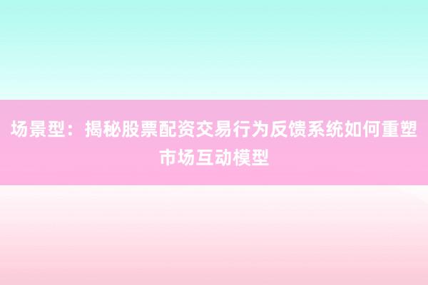 场景型:揭秘股票配资交易行为反馈系统如何重塑市场互动模型