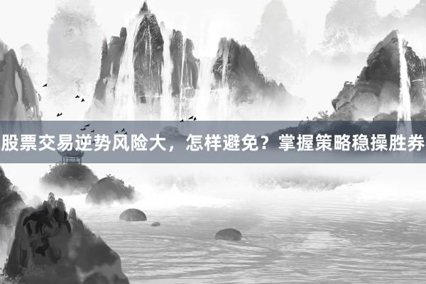股票交易逆势风险大,怎样避免?掌握策略稳操胜券