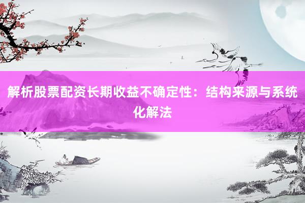 解析股票配资长期收益不确定性：结构来源与系统化解法