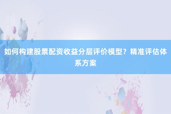 如何构建股票配资收益分层评价模型？精准评估体系方案
