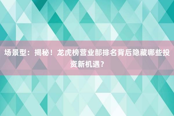 场景型：揭秘！龙虎榜营业部排名背后隐藏哪些投资新机遇？