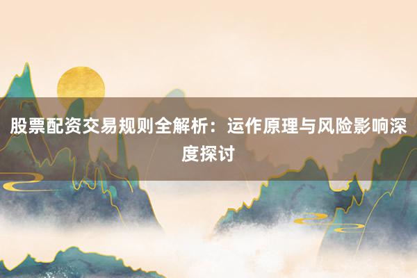 股票配资交易规则全解析：运作原理与风险影响深度探讨