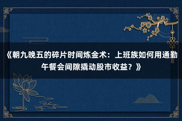 《朝九晚五的碎片时间炼金术：上班族如何用通勤午餐会间隙撬动股市收益？》