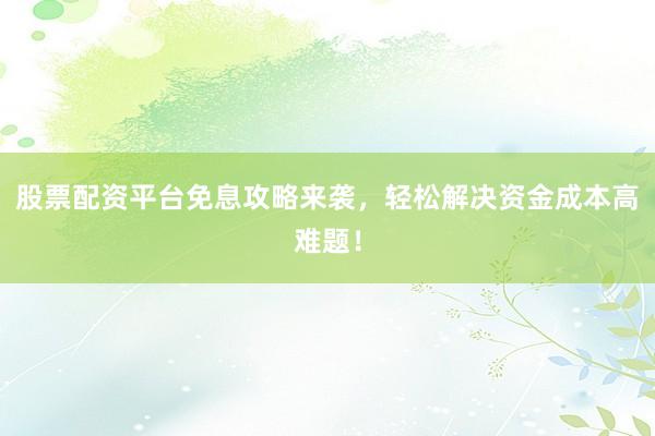 股票配资平台免息攻略来袭，轻松解决资金成本高难题！