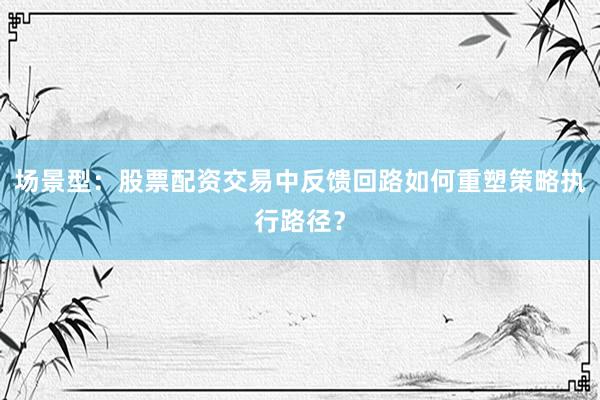 场景型:股票配资交易中反馈回路如何重塑策略执行路径?