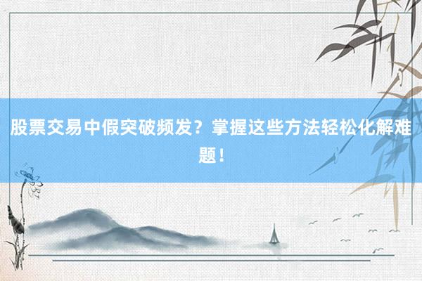 股票交易中假突破频发？掌握这些方法轻松化解难题！