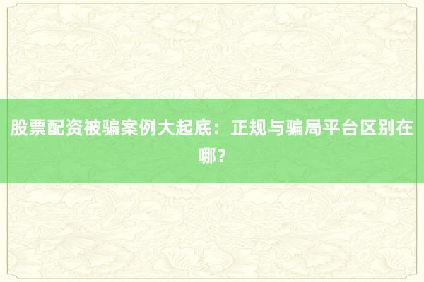 股票配资被骗案例大起底：正规与骗局平台区别在哪？