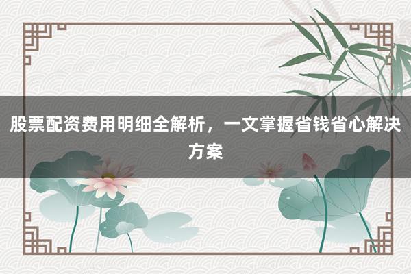 股票配资费用明细全解析，一文掌握省钱省心解决方案