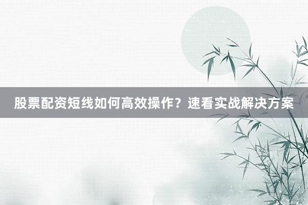 股票配资短线如何高效操作？速看实战解决方案