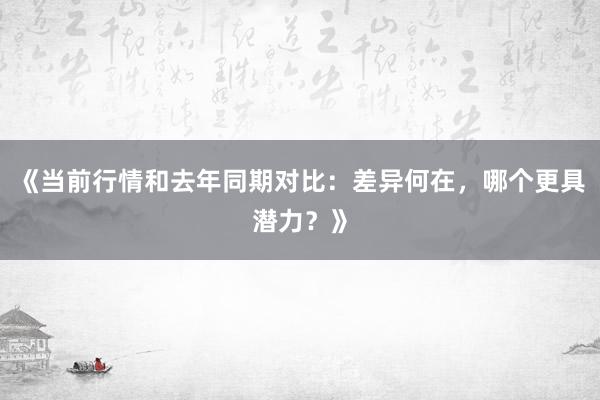 《当前行情和去年同期对比：差异何在，哪个更具潜力？》