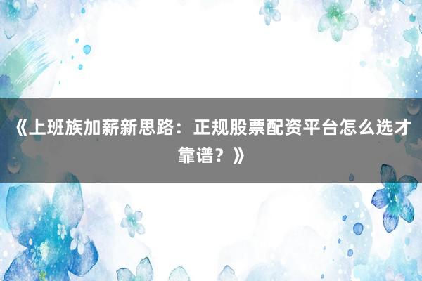 《上班族加薪新思路：正规股票配资平台怎么选才靠谱？》