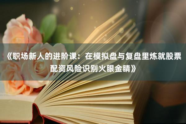 《职场新人的进阶课：在模拟盘与复盘里炼就股票配资风险识别火眼金睛》