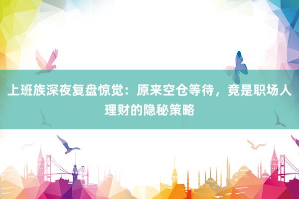 上班族深夜复盘惊觉：原来空仓等待，竟是职场人理财的隐秘策略