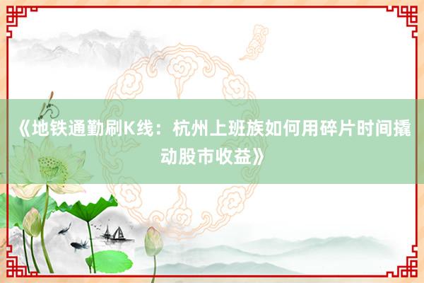 《地铁通勤刷K线：杭州上班族如何用碎片时间撬动股市收益》